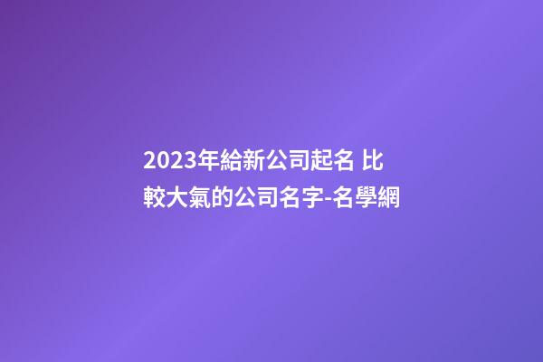 2023年給新公司起名 比較大氣的公司名字-名學網-第1張-公司起名-玄機派